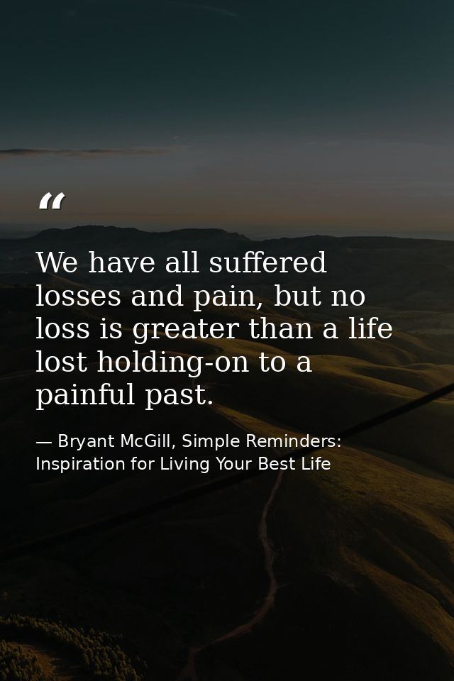 We have all suffered losses and pain, but no loss is greater than a life lost holding-on to a painful past. — Bryant McGill, Simple Reminders: Inspiration for Living Your Best Life