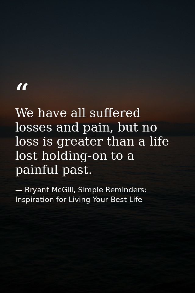 We have all suffered losses and pain, but no loss is greater than a life lost holding-on to a painful past. — Bryant McGill, Simple Reminders: Inspiration for Living Your Best Life