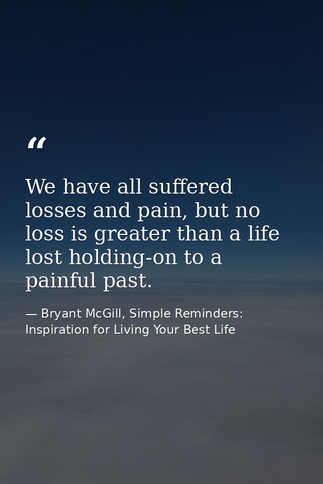 We have all suffered losses and pain, but no loss is greater than a life lost holding-on to a painful past. — Bryant McGill, Simple Reminders: Inspiration for Living Your Best Life
