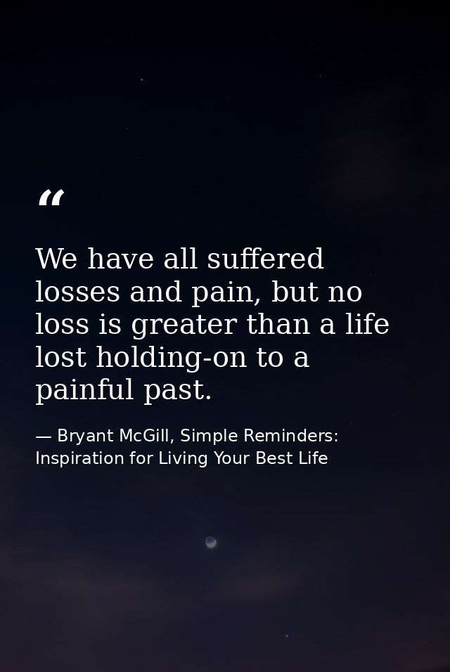 We have all suffered losses and pain, but no loss is greater than a life lost holding-on to a painful past. — Bryant McGill, Simple Reminders: Inspiration for Living Your Best Life