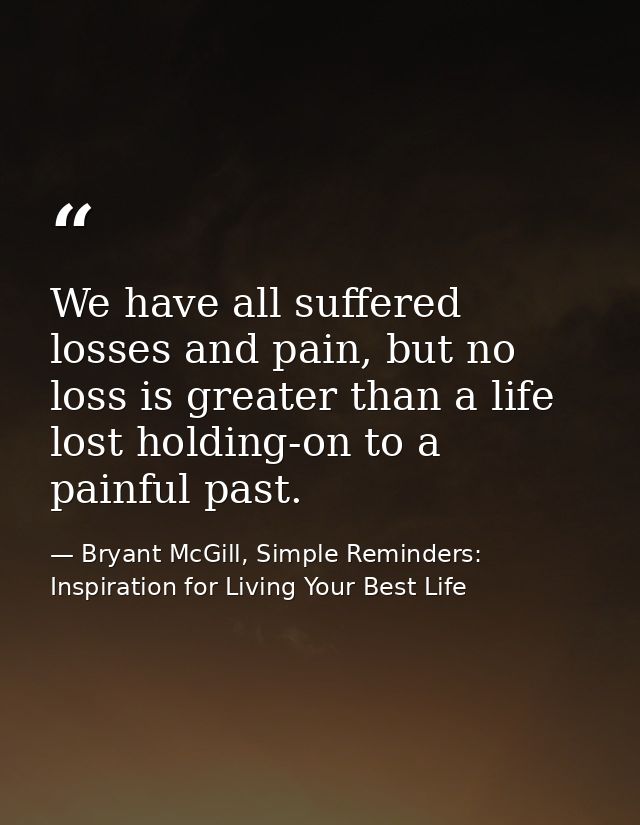 We have all suffered losses and pain, but no loss is greater than a life lost holding-on to a painful past. — Bryant McGill, Simple Reminders: Inspiration for Living Your Best Life