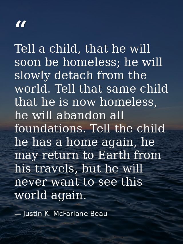 Tell a child, that he will soon be homeless; he will slowly detach from the world. Tell that same child that he is now h — Justin K. McFarlane Beau