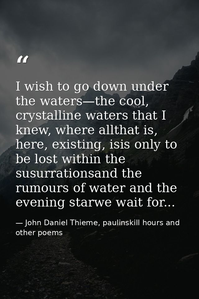 I wish to go down under the waters—the cool, crystalline waters that I knew, where allthat is, here, existing, isis only — John Daniel Thieme, paulinskill hours and other poems