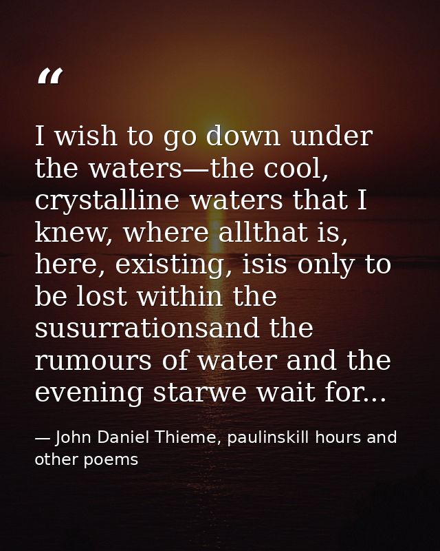 I wish to go down under the waters—the cool, crystalline waters that I knew, where allthat is, here, existing, isis only — John Daniel Thieme, paulinskill hours and other poems