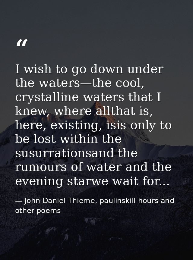 I wish to go down under the waters—the cool, crystalline waters that I knew, where allthat is, here, existing, isis only — John Daniel Thieme, paulinskill hours and other poems