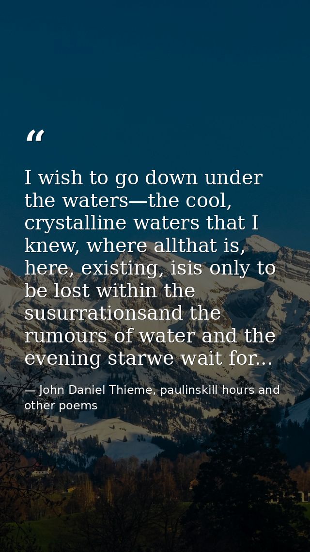 I wish to go down under the waters—the cool, crystalline waters that I knew, where allthat is, here, existing, isis only — John Daniel Thieme, paulinskill hours and other poems