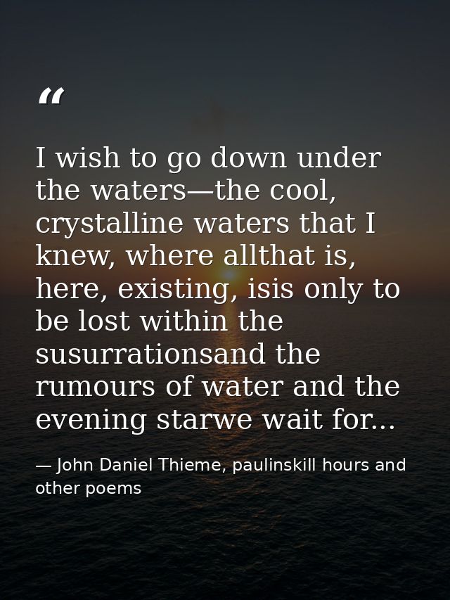 I wish to go down under the waters—the cool, crystalline waters that I knew, where allthat is, here, existing, isis only — John Daniel Thieme, paulinskill hours and other poems