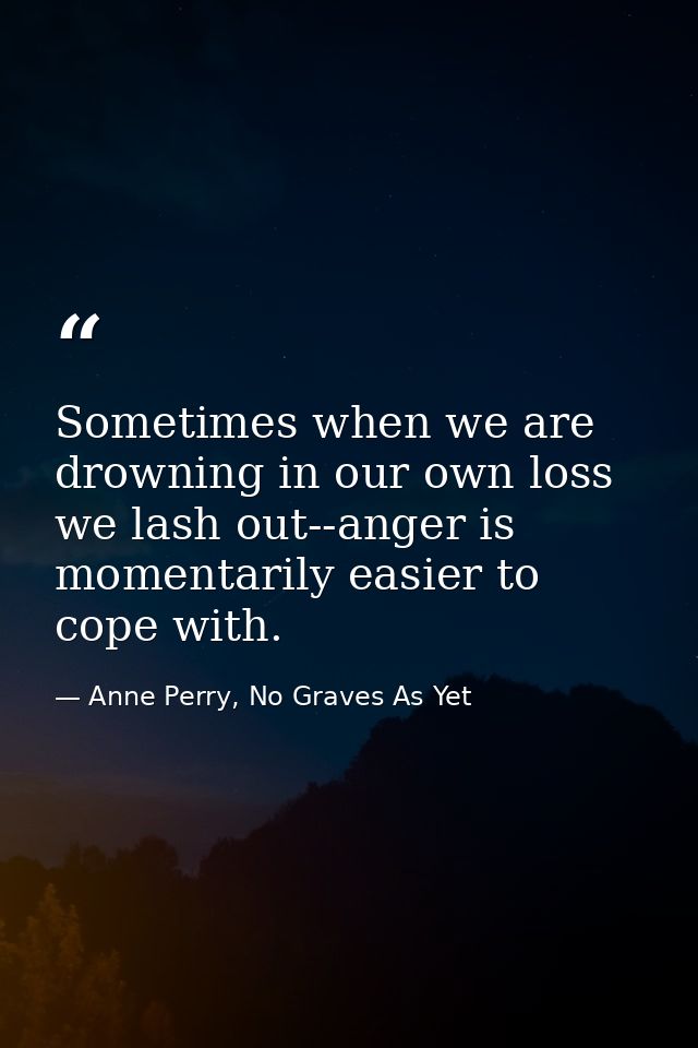 Sometimes when we are drowning in our own loss we lash out--anger is momentarily easier to cope with. — Anne Perry, No Graves As Yet