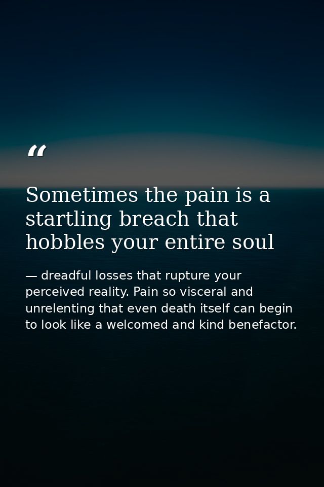 Sometimes the pain is a startling breach that hobbles your entire soul — dreadful losses that rupture your perceived reality. Pain so visceral and unrelenting that even death itself can begin to look like a welcomed and kind benefactor.