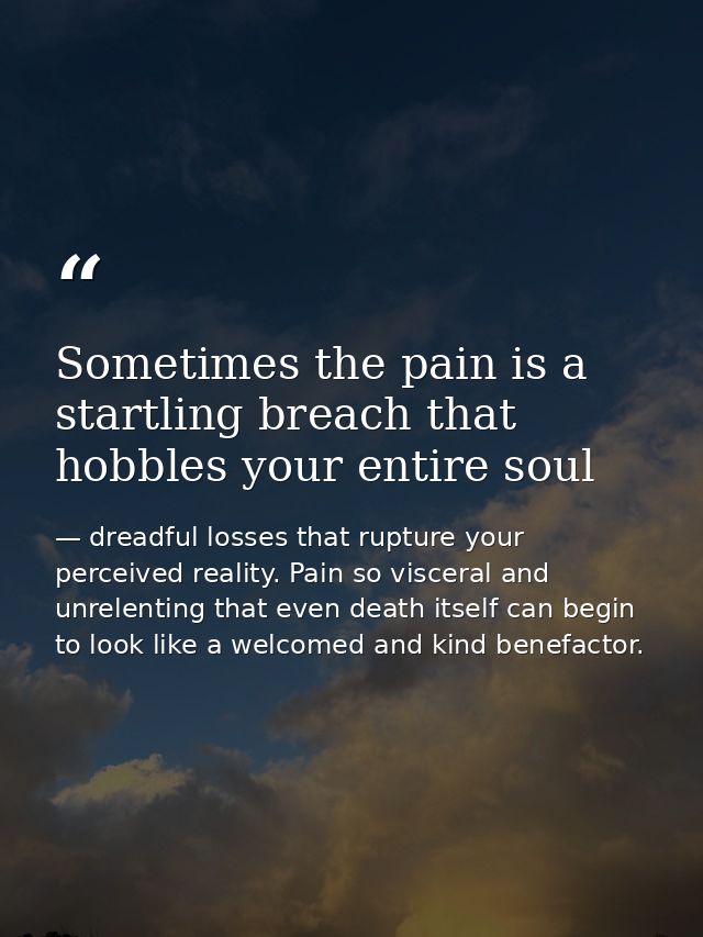 Sometimes the pain is a startling breach that hobbles your entire soul — dreadful losses that rupture your perceived reality. Pain so visceral and unrelenting that even death itself can begin to look like a welcomed and kind benefactor.
