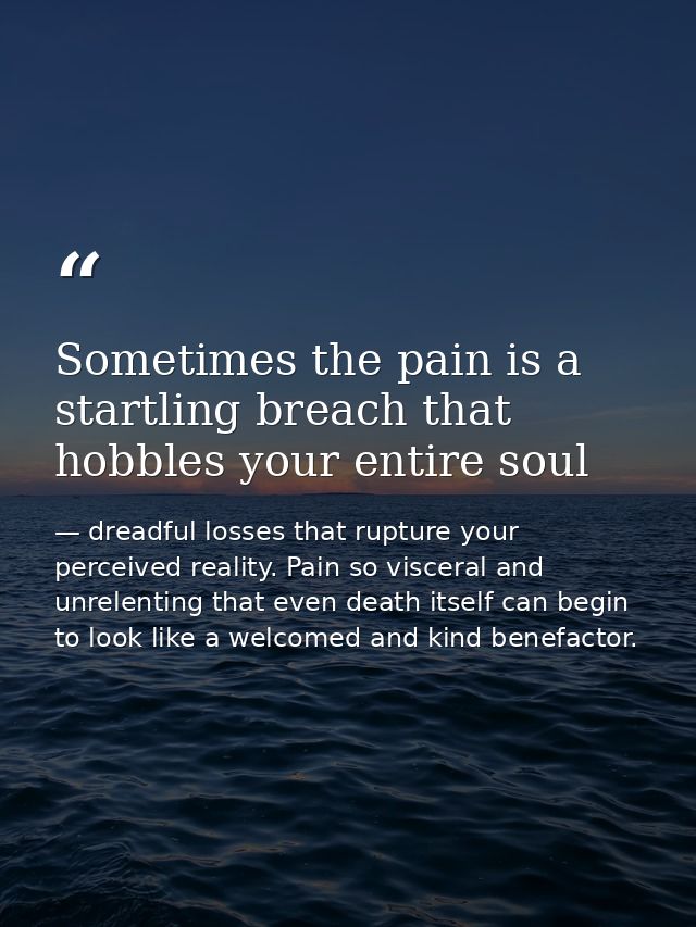 Sometimes the pain is a startling breach that hobbles your entire soul — dreadful losses that rupture your perceived reality. Pain so visceral and unrelenting that even death itself can begin to look like a welcomed and kind benefactor.