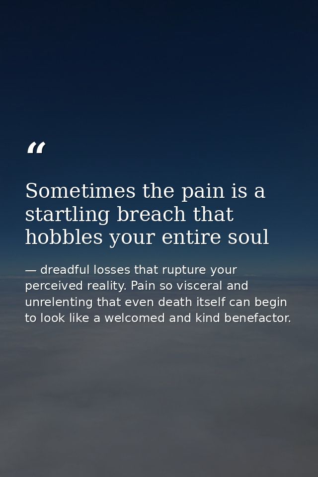 Sometimes the pain is a startling breach that hobbles your entire soul — dreadful losses that rupture your perceived reality. Pain so visceral and unrelenting that even death itself can begin to look like a welcomed and kind benefactor.