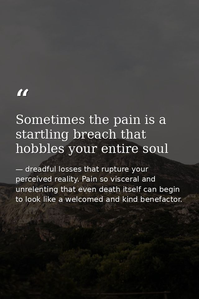 Sometimes the pain is a startling breach that hobbles your entire soul — dreadful losses that rupture your perceived reality. Pain so visceral and unrelenting that even death itself can begin to look like a welcomed and kind benefactor.