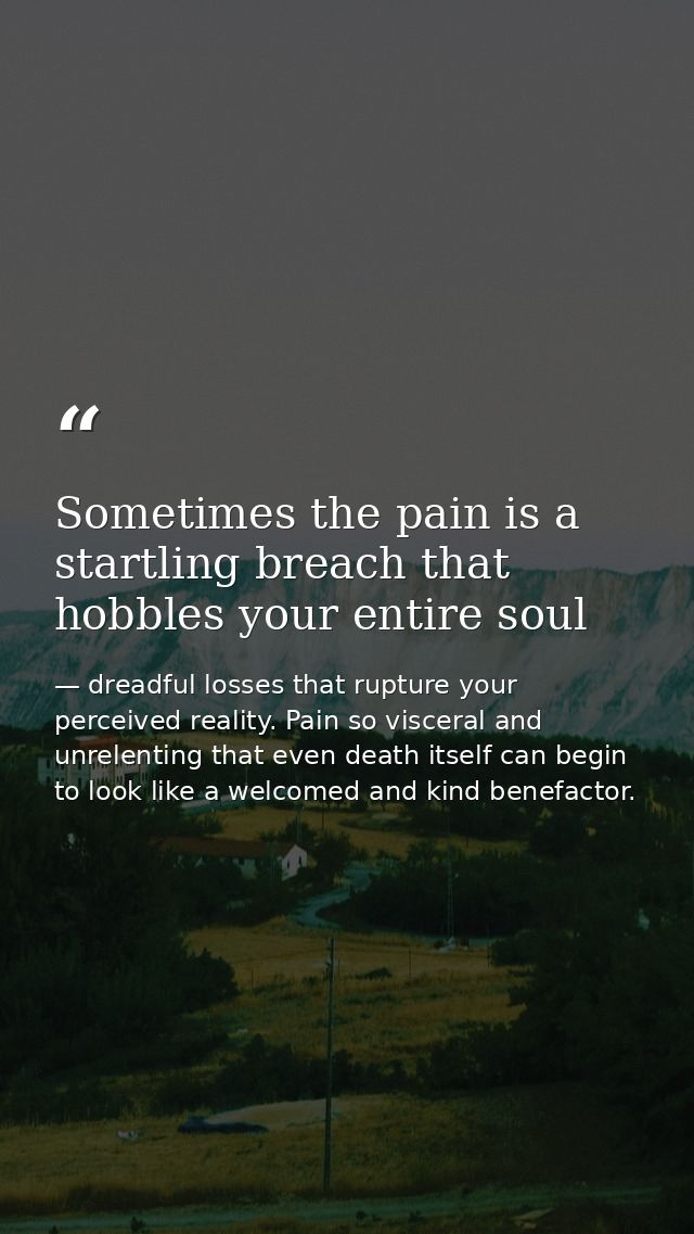Sometimes the pain is a startling breach that hobbles your entire soul — dreadful losses that rupture your perceived reality. Pain so visceral and unrelenting that even death itself can begin to look like a welcomed and kind benefactor.