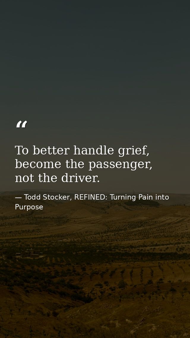 To better handle grief, become the passenger, not the driver. — Todd Stocker, REFINED: Turning Pain into Purpose