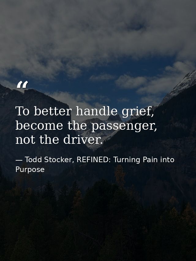 To better handle grief, become the passenger, not the driver. — Todd Stocker, REFINED: Turning Pain into Purpose
