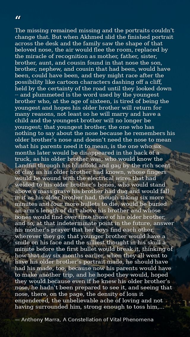 The missing remained missing and the portraits couldn't change that. But when Akhmed slid the finished portrait across t — Anthony Marra, A Constellation of Vital Phenomena