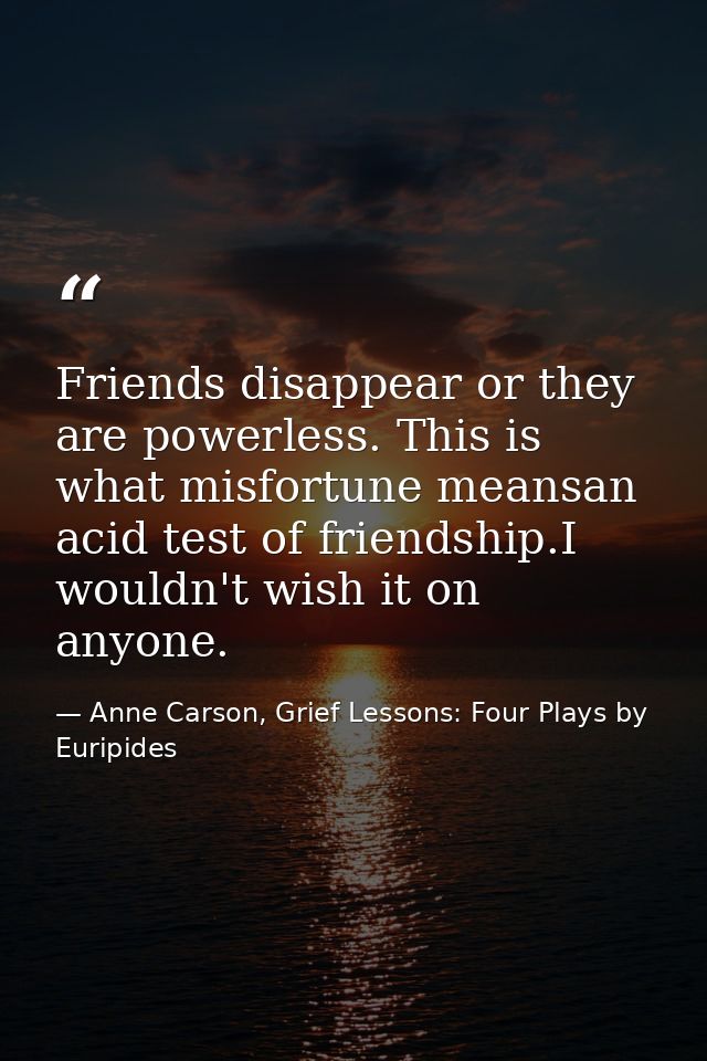 Friends disappear or they are powerless. This is what misfortune meansan acid test of friendship.I wouldn't wish it on a — Anne Carson, Grief Lessons: Four Plays by Euripides