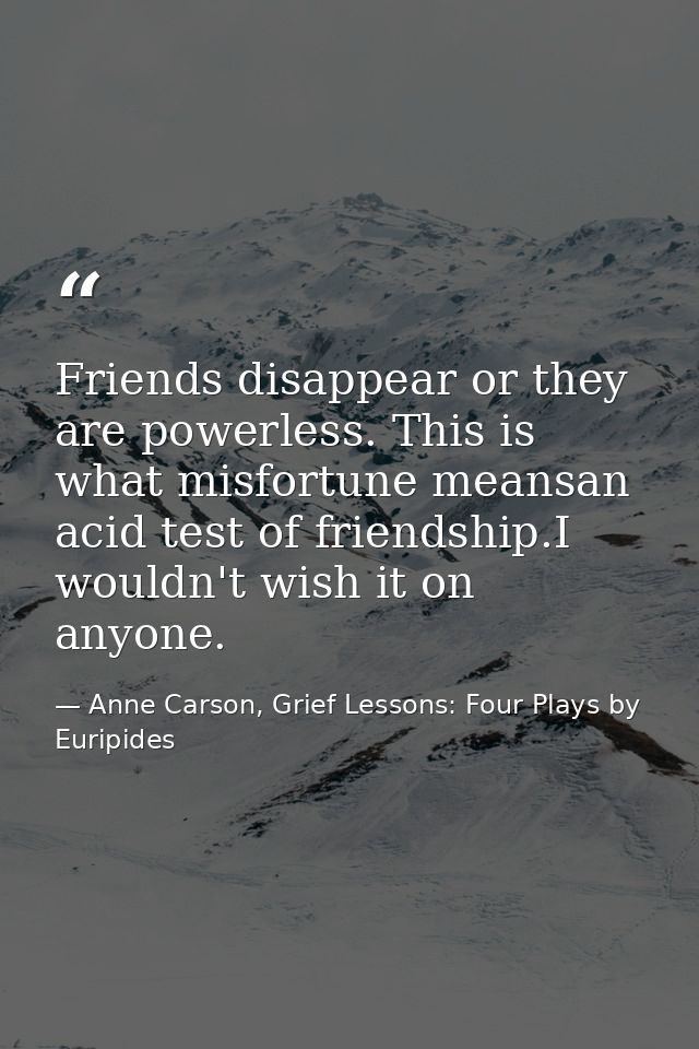 Friends disappear or they are powerless. This is what misfortune meansan acid test of friendship.I wouldn't wish it on a — Anne Carson, Grief Lessons: Four Plays by Euripides