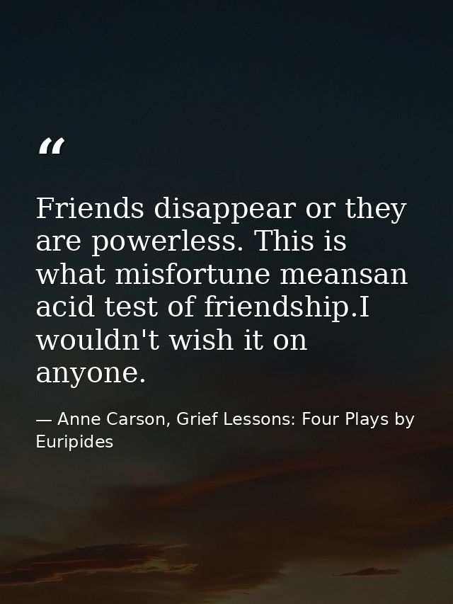 Friends disappear or they are powerless. This is what misfortune meansan acid test of friendship.I wouldn't wish it on a — Anne Carson, Grief Lessons: Four Plays by Euripides