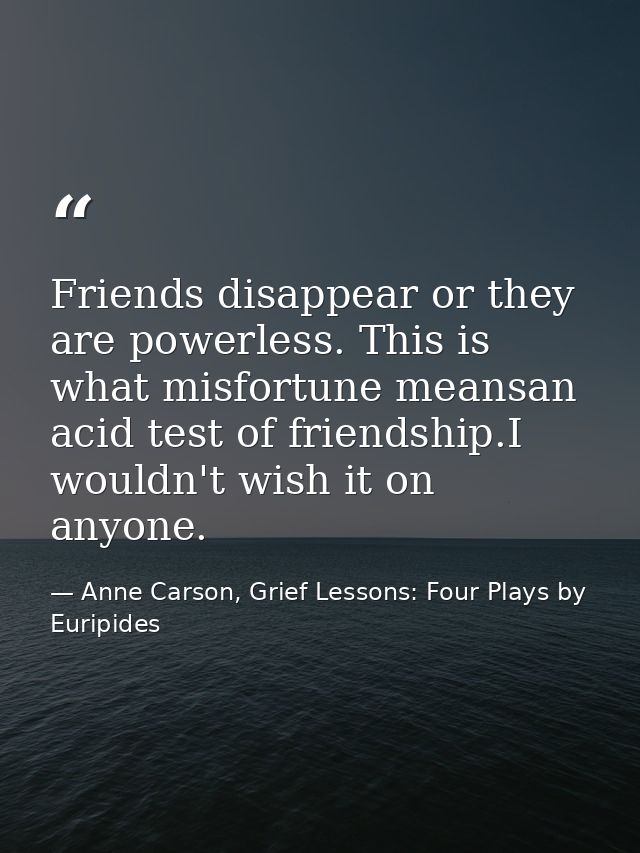 Friends disappear or they are powerless. This is what misfortune meansan acid test of friendship.I wouldn't wish it on a — Anne Carson, Grief Lessons: Four Plays by Euripides