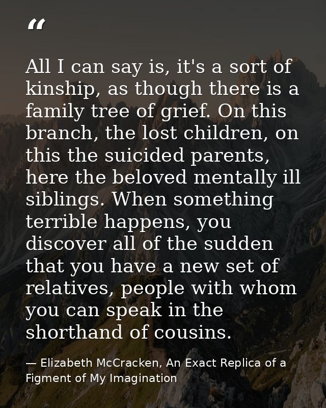 All I can say is, it's a sort of kinship, as though there is a family tree of grief. On this branch, the lost children,  — Elizabeth McCracken, An Exact Replica of a Figment of My Imagination