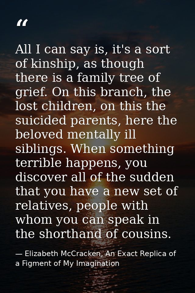 All I can say is, it's a sort of kinship, as though there is a family tree of grief. On this branch, the lost children,  — Elizabeth McCracken, An Exact Replica of a Figment of My Imagination