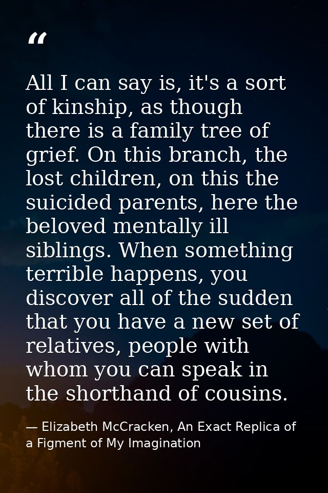 All I can say is, it's a sort of kinship, as though there is a family tree of grief. On this branch, the lost children,  — Elizabeth McCracken, An Exact Replica of a Figment of My Imagination
