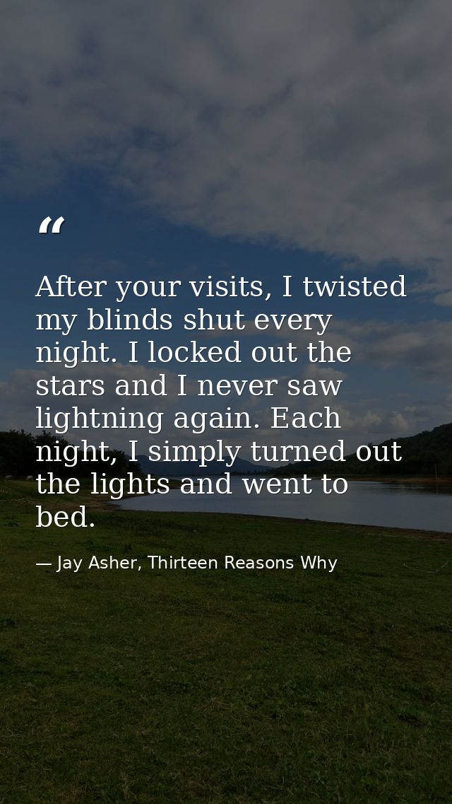 After your visits, I twisted my blinds shut every night. I locked out the stars and I never saw lightning again. Each ni — Jay Asher, Thirteen Reasons Why