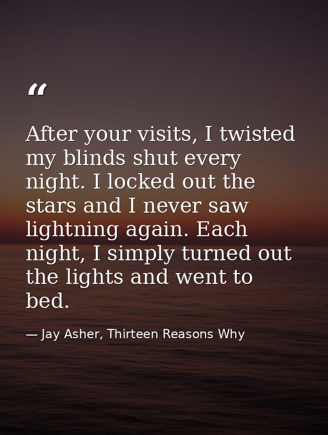 After your visits, I twisted my blinds shut every night. I locked out the stars and I never saw lightning again. Each ni — Jay Asher, Thirteen Reasons Why
