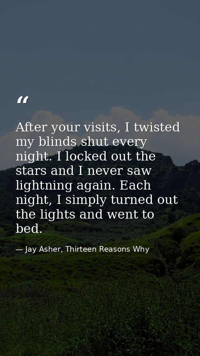 After your visits, I twisted my blinds shut every night. I locked out the stars and I never saw lightning again. Each ni — Jay Asher, Thirteen Reasons Why