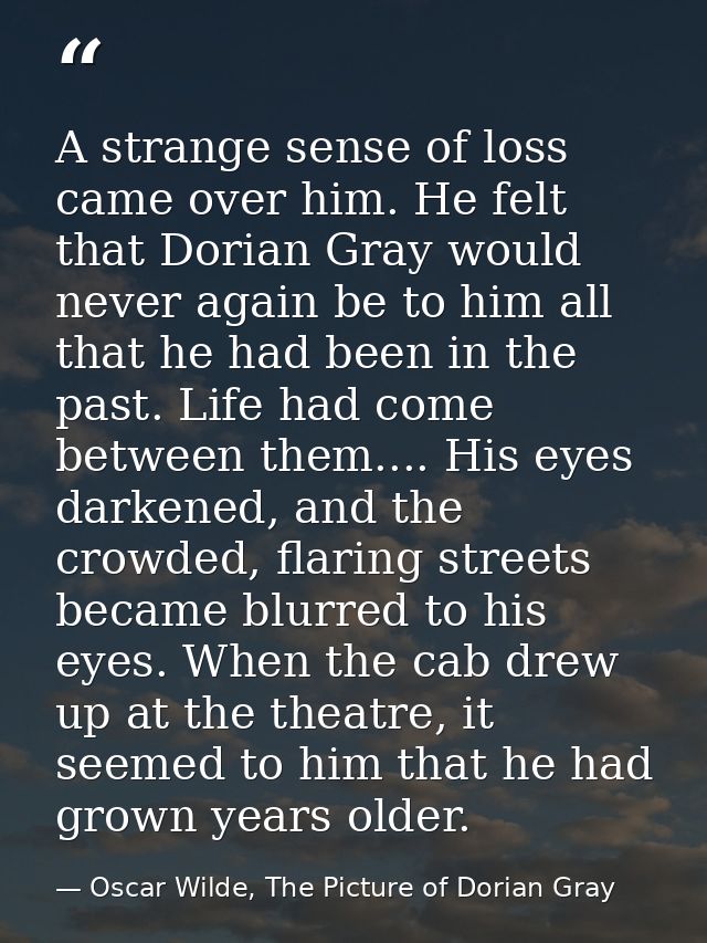 A strange sense of loss came over him. He felt that Dorian Gray would never again be to him all that he had been in the  — Oscar Wilde, The Picture of Dorian Gray
