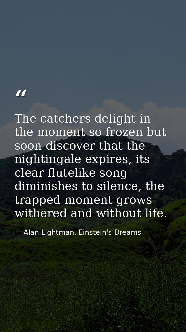 The catchers delight in the moment so frozen but soon discover that the nightingale expires, its clear flutelike song di — Alan Lightman, Einstein's Dreams
