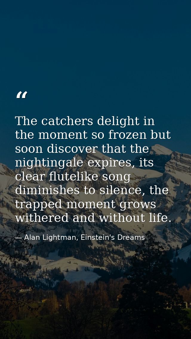 The catchers delight in the moment so frozen but soon discover that the nightingale expires, its clear flutelike song di — Alan Lightman, Einstein's Dreams