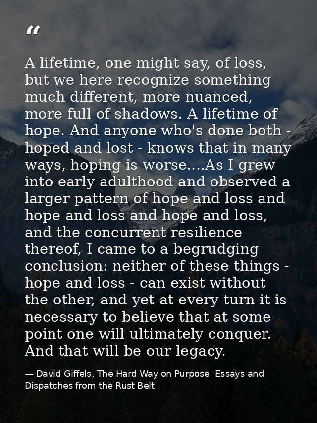 A lifetime, one might say, of loss, but we here recognize something much different, more nuanced, more full of shadows.  — David Giffels, The Hard Way on Purpose: Essays and Dispatches from the Rust Belt