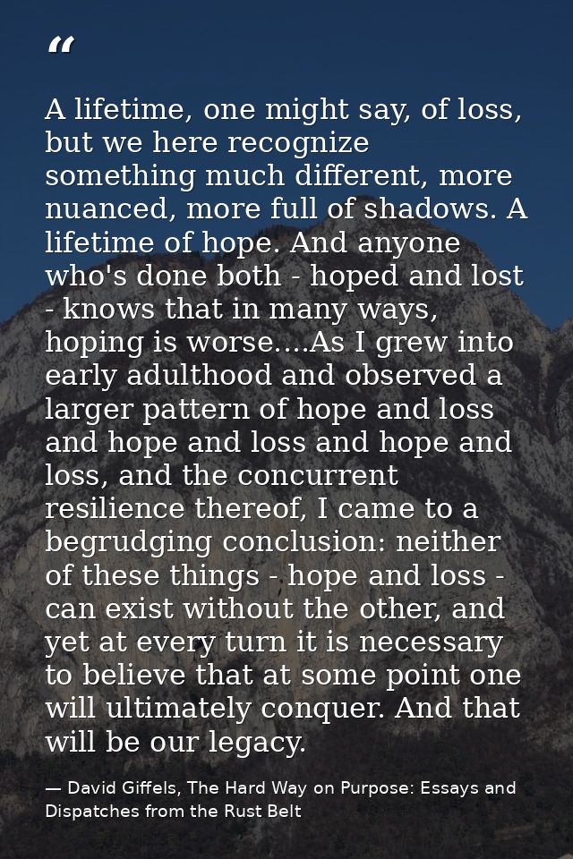 A lifetime, one might say, of loss, but we here recognize something much different, more nuanced, more full of shadows.  — David Giffels, The Hard Way on Purpose: Essays and Dispatches from the Rust Belt