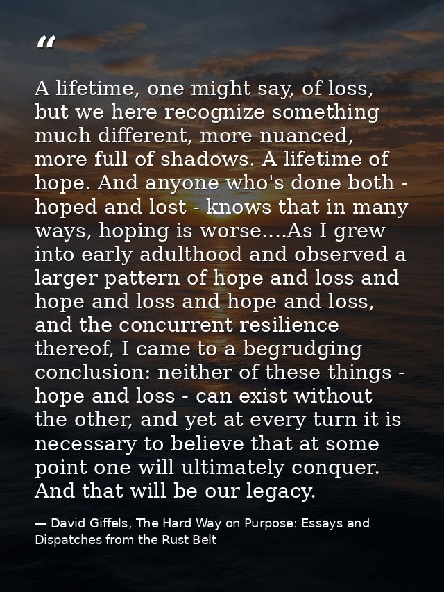 A lifetime, one might say, of loss, but we here recognize something much different, more nuanced, more full of shadows.  — David Giffels, The Hard Way on Purpose: Essays and Dispatches from the Rust Belt