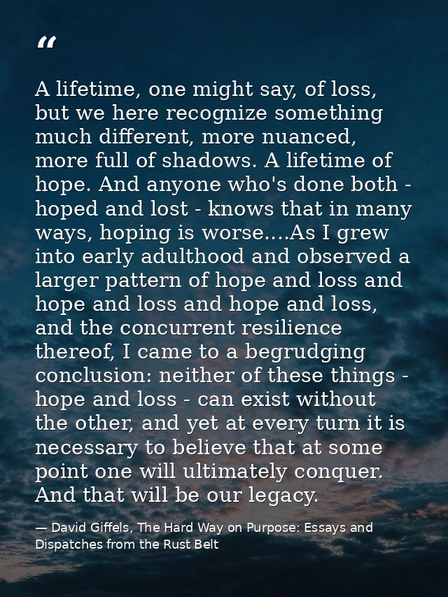 A lifetime, one might say, of loss, but we here recognize something much different, more nuanced, more full of shadows.  — David Giffels, The Hard Way on Purpose: Essays and Dispatches from the Rust Belt