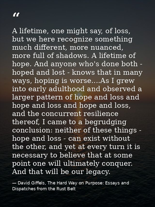 A lifetime, one might say, of loss, but we here recognize something much different, more nuanced, more full of shadows.  — David Giffels, The Hard Way on Purpose: Essays and Dispatches from the Rust Belt