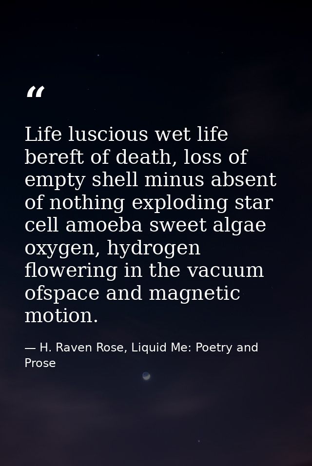 Life luscious wet life bereft of death, loss of empty shell minus absent of nothing exploding star cell amoeba sweet alg — H. Raven Rose, Liquid Me: Poetry and Prose