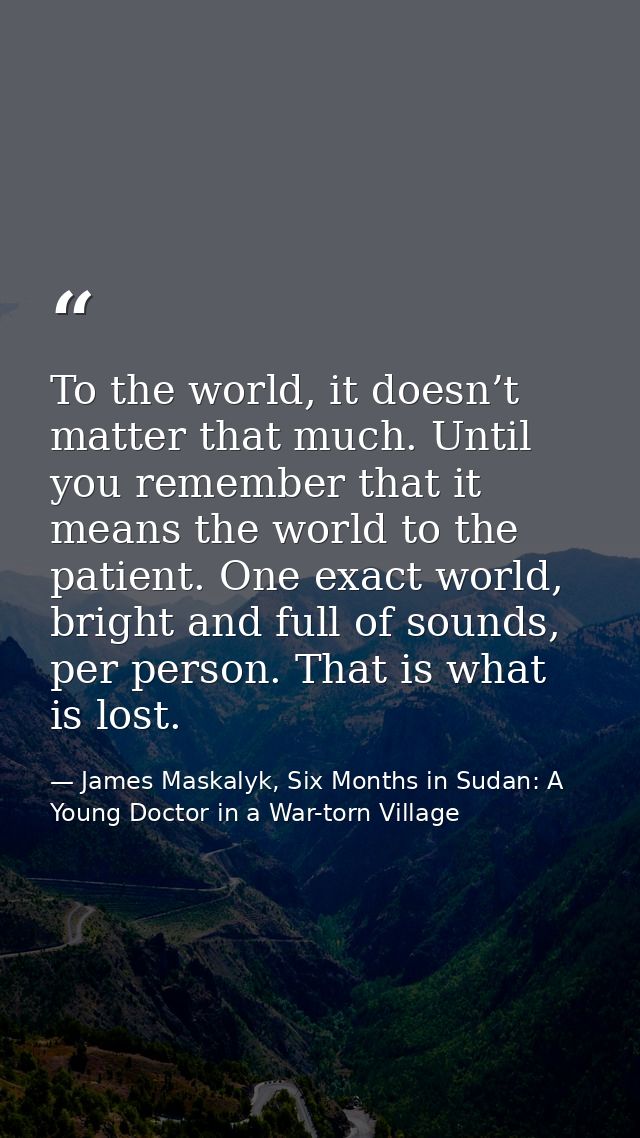 To the world, it doesn’t matter that much. Until you remember that it means the world to the patient. One exact world, b — James Maskalyk, Six Months in Sudan: A Young Doctor in a War-torn Village