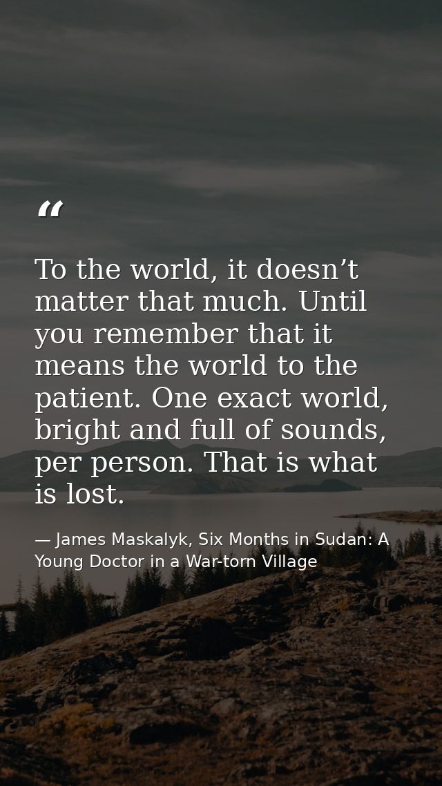 To the world, it doesn’t matter that much. Until you remember that it means the world to the patient. One exact world, b — James Maskalyk, Six Months in Sudan: A Young Doctor in a War-torn Village
