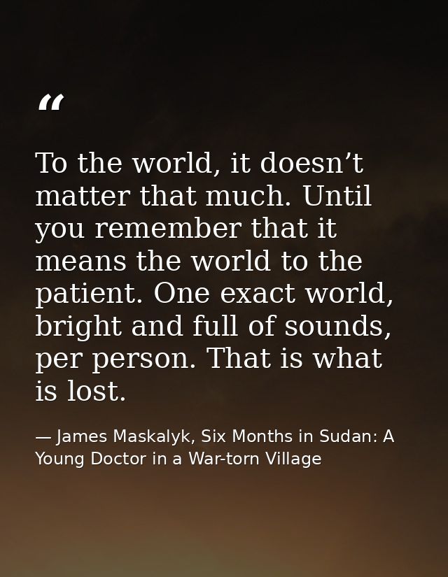 To the world, it doesn’t matter that much. Until you remember that it means the world to the patient. One exact world, b — James Maskalyk, Six Months in Sudan: A Young Doctor in a War-torn Village