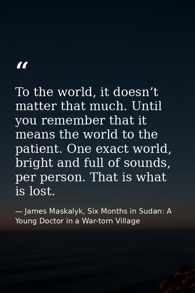 To the world, it doesn’t matter that much. Until you remember that it means the world to the patient. One exact world, b — James Maskalyk, Six Months in Sudan: A Young Doctor in a War-torn Village