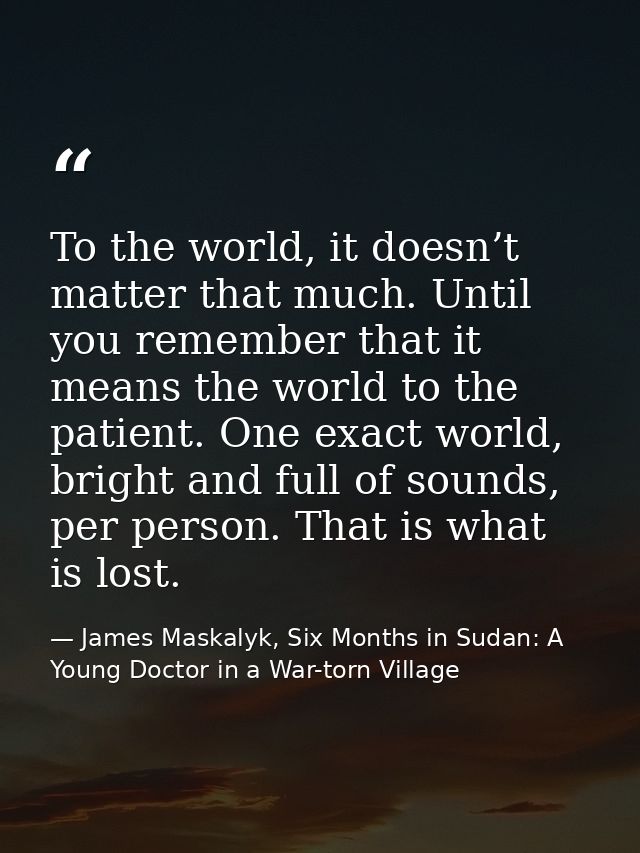 To the world, it doesn’t matter that much. Until you remember that it means the world to the patient. One exact world, b — James Maskalyk, Six Months in Sudan: A Young Doctor in a War-torn Village