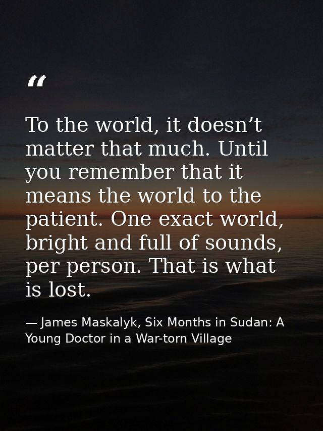To the world, it doesn’t matter that much. Until you remember that it means the world to the patient. One exact world, b — James Maskalyk, Six Months in Sudan: A Young Doctor in a War-torn Village