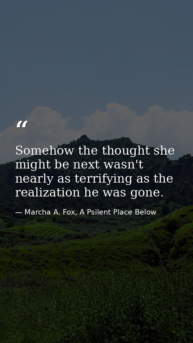 Somehow the thought she might be next wasn't nearly as terrifying as the realization he was gone. — Marcha A. Fox, A Psilent Place Below
