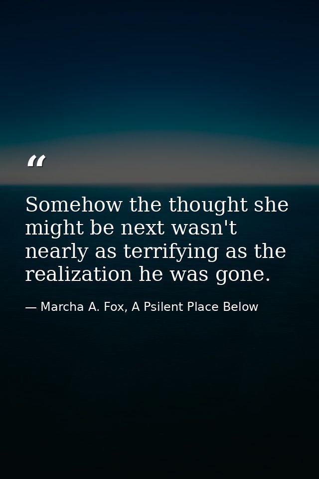 Somehow the thought she might be next wasn't nearly as terrifying as the realization he was gone. — Marcha A. Fox, A Psilent Place Below