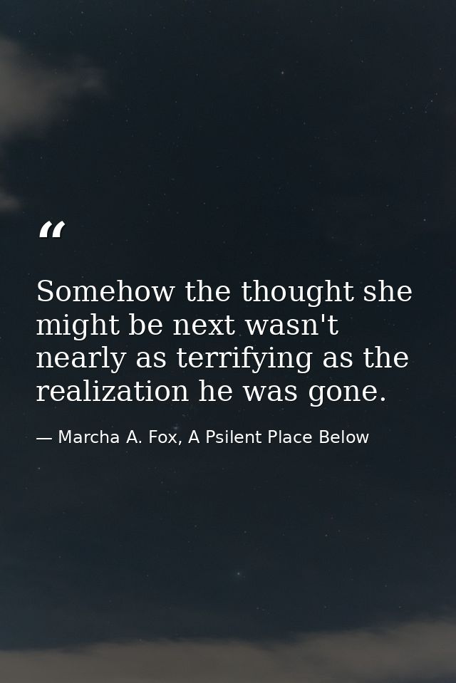 Somehow the thought she might be next wasn't nearly as terrifying as the realization he was gone. — Marcha A. Fox, A Psilent Place Below