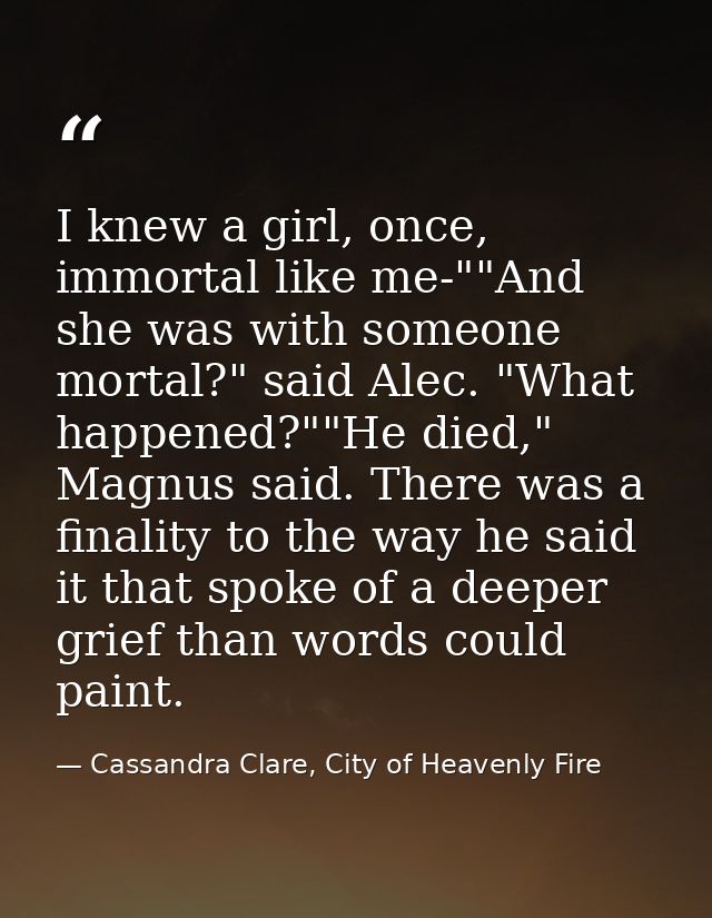 I knew a girl, once, immortal like me-""And she was with someone mortal?" said Alec. "What happened?""He died," Magnus s — Cassandra Clare, City of Heavenly Fire